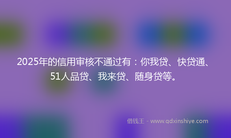 2025年的信用审核不通过有：你我贷、快贷通、51人品贷、我来贷、随身贷等。
