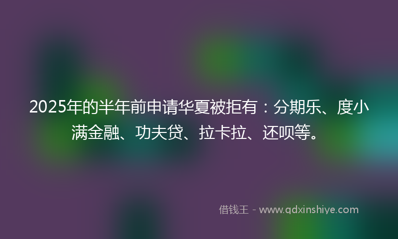 2025年的半年前申请华夏被拒有：分期乐、度小满金融、功夫贷、拉卡拉、还呗等。