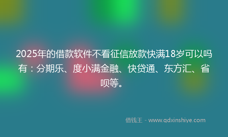 2025年的借款软件不看征信放款快满18岁可以吗有：分期乐、度小满金融、快贷通、东方汇、省呗等。