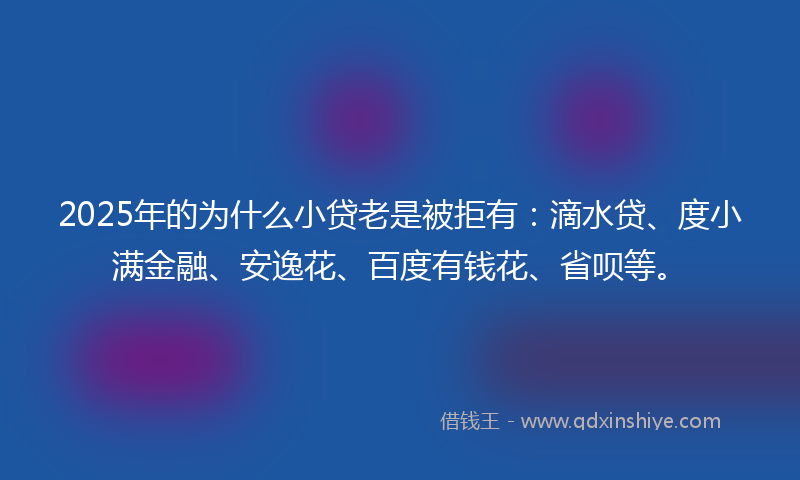 2025年的为什么小贷老是被拒有：滴水贷、度小满金融、安逸花、百度有钱花、省呗等。