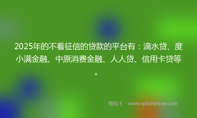 2025年的不看征信的贷款的平台有：滴水贷、度小满金融、中原消费金融、人人贷、信用卡贷等。