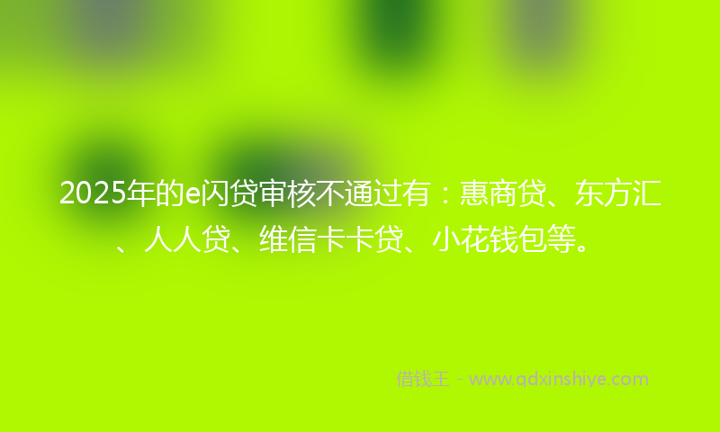 2025年的e闪贷审核不通过有：惠商贷、东方汇、人人贷、维信卡卡贷、小花钱包等。
