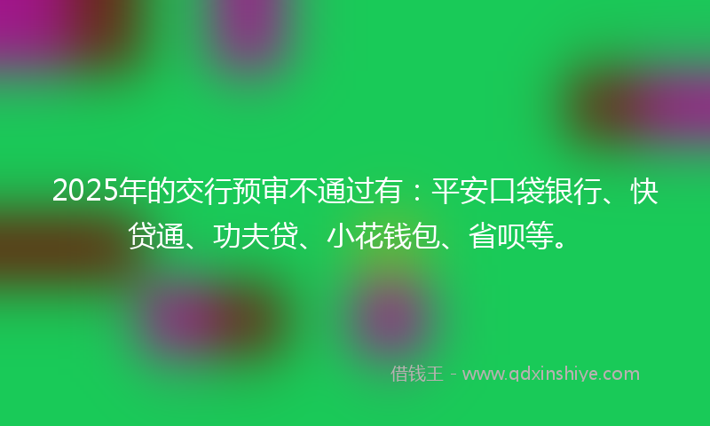 2025年的交行预审不通过有：平安口袋银行、快贷通、功夫贷、小花钱包、省呗等。