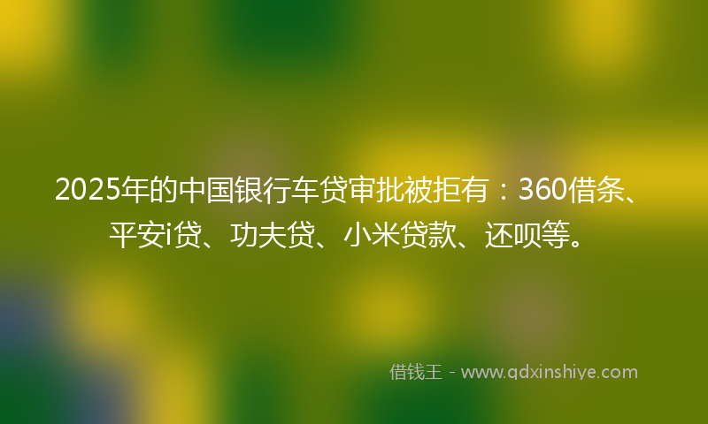 2025年的中国银行车贷审批被拒有：360借条、平安i贷、功夫贷、小米贷款、还呗等。