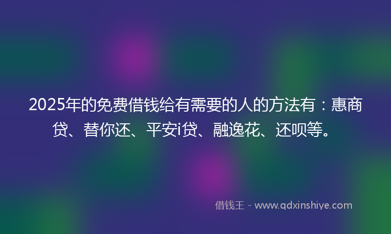 2025年的免费借钱给有需要的人的方法有：惠商贷、替你还、平安i贷、融逸花、还呗等。