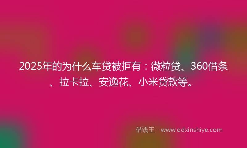 2025年的为什么车贷被拒有：微粒贷、360借条、拉卡拉、安逸花、小米贷款等。