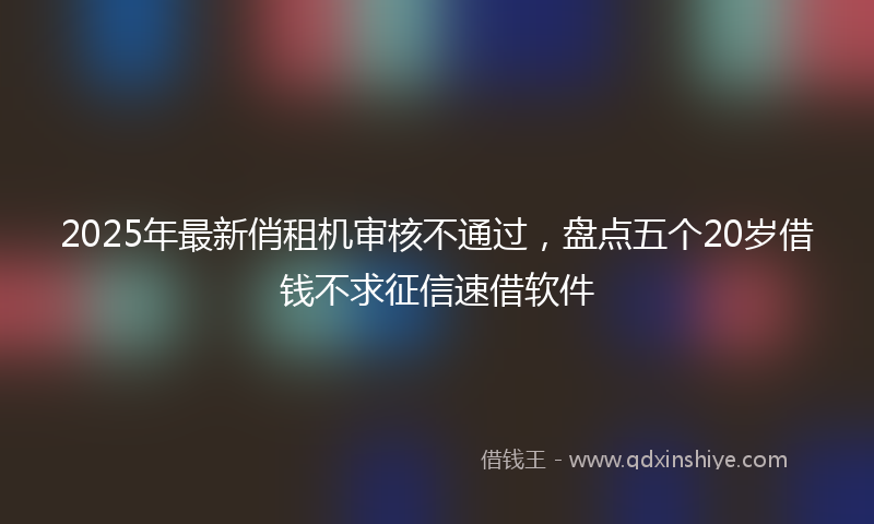 2025年最新俏租机审核不通过，盘点五个20岁借钱不求征信速借软件