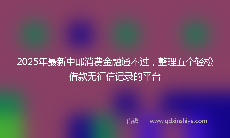 2025年最新中邮消费金融通不过，整理五个轻松借款无征信记录的平台
