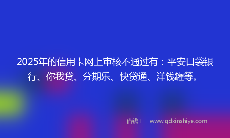 2025年的信用卡网上审核不通过有：平安口袋银行、你我贷、分期乐、快贷通、洋钱罐等。
