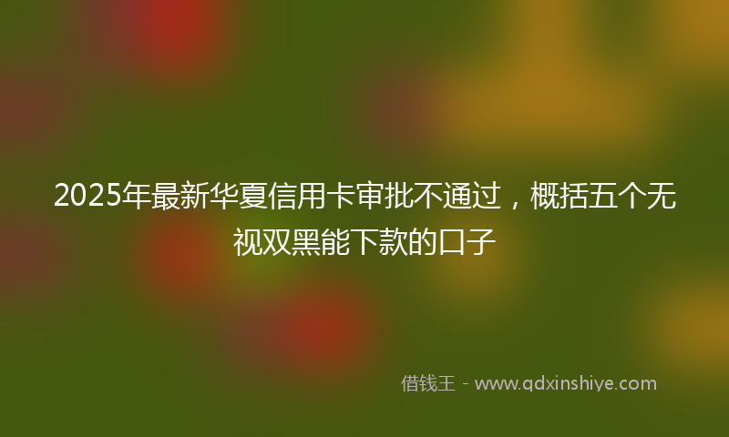 2025年最新华夏信用卡审批不通过，概括五个无视双黑能下款的口子