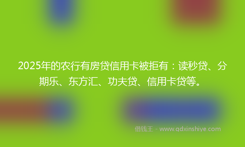 2025年的农行有房贷信用卡被拒有：读秒贷、分期乐、东方汇、功夫贷、信用卡贷等。
