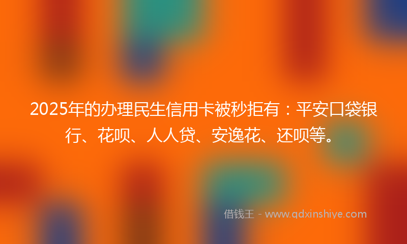 2025年的办理民生信用卡被秒拒有：平安口袋银行、花呗、人人贷、安逸花、还呗等。