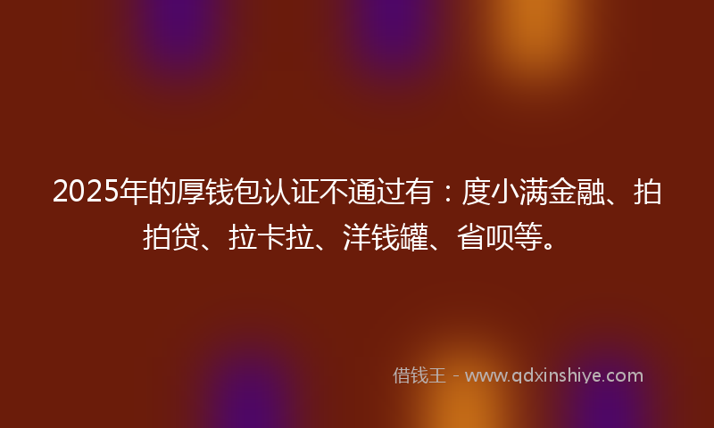 2025年的厚钱包认证不通过有：度小满金融、拍拍贷、拉卡拉、洋钱罐、省呗等。