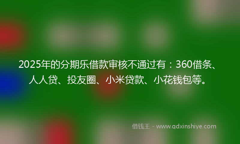 2025年的分期乐借款审核不通过有：360借条、人人贷、投友圈、小米贷款、小花钱包等。