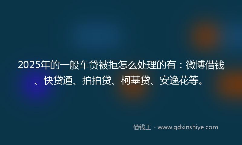 2025年的一般车贷被拒怎么处理的有：微博借钱、快贷通、拍拍贷、柯基贷、安逸花等。