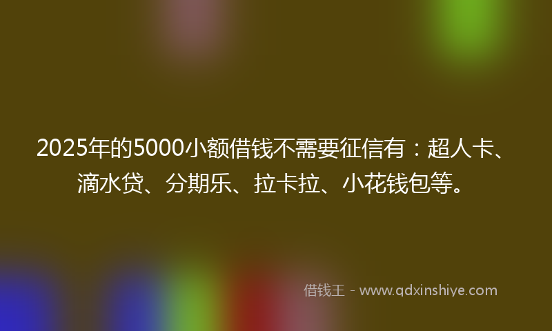 2025年的5000小额借钱不需要征信有：超人卡、滴水贷、分期乐、拉卡拉、小花钱包等。