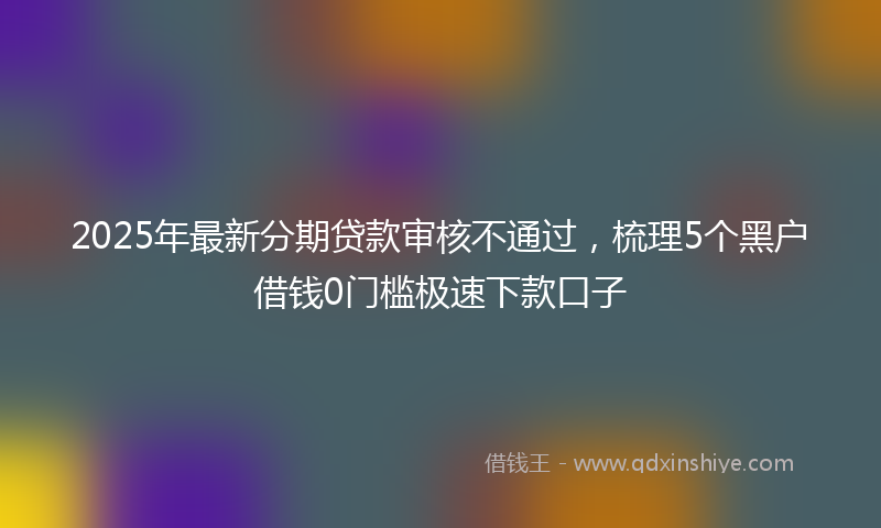 2025年最新分期贷款审核不通过，梳理5个黑户借钱0门槛极速下款口子
