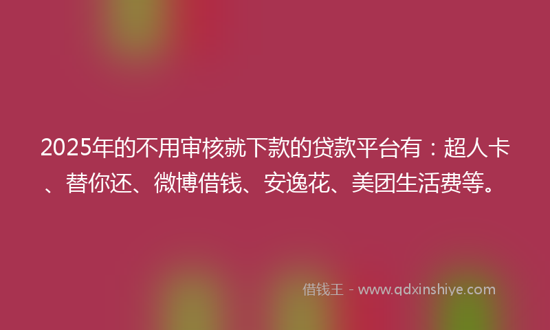2025年的不用审核就下款的贷款平台有：超人卡、替你还、微博借钱、安逸花、美团生活费等。