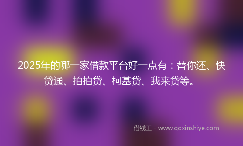 2025年的哪一家借款平台好一点有：替你还、快贷通、拍拍贷、柯基贷、我来贷等。
