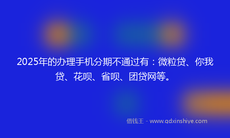 2025年的办理手机分期不通过有：微粒贷、你我贷、花呗、省呗、团贷网等。