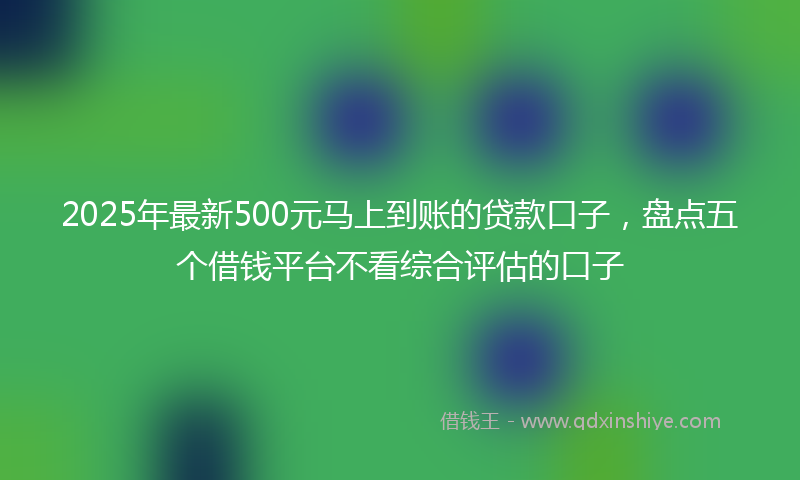 2025年最新500元马上到账的贷款口子，盘点五个借钱平台不看综合评估的口子
