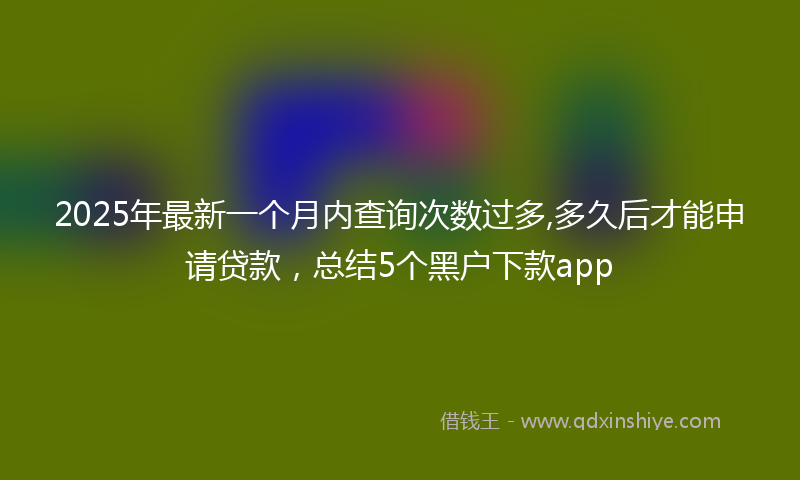 2025年最新一个月内查询次数过多,多久后才能申请贷款，总结5个黑户下款app