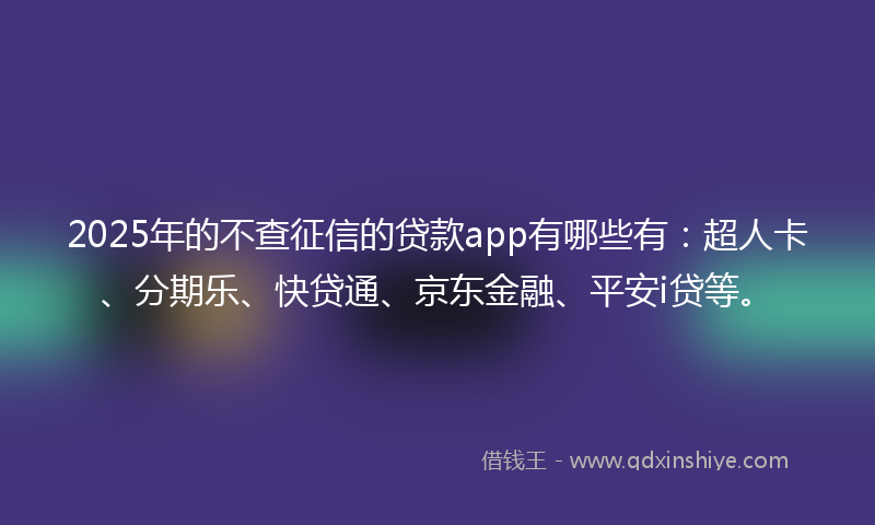 2025年的不查征信的贷款app有哪些有：超人卡、分期乐、快贷通、京东金融、平安i贷等。