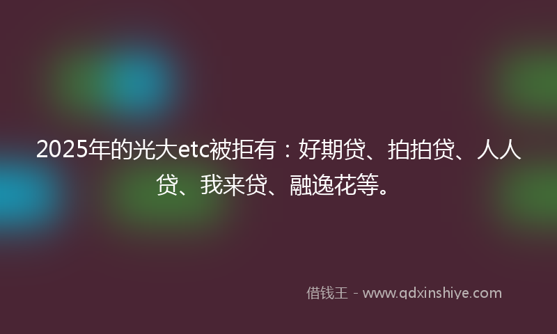 2025年的光大etc被拒有：好期贷、拍拍贷、人人贷、我来贷、融逸花等。