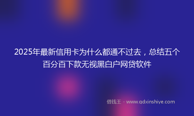 2025年最新信用卡为什么都通不过去，总结五个百分百下款无视黑白户网贷软件