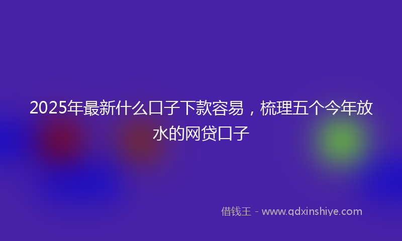 2025年最新什么口子下款容易，梳理五个今年放水的网贷口子