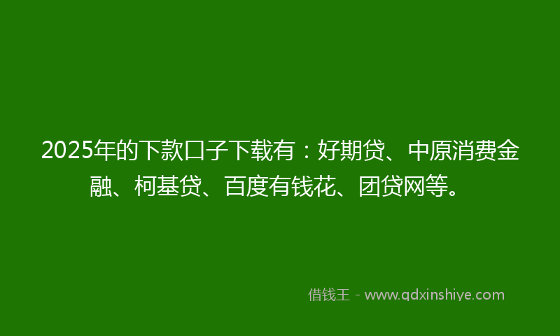 2025年的下款口子下载有：好期贷、中原消费金融、柯基贷、百度有钱花、团贷网等。