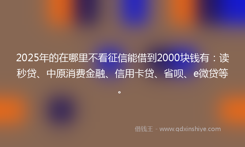 2025年的在哪里不看征信能借到2000块钱有：读秒贷、中原消费金融、信用卡贷、省呗、e微贷等。