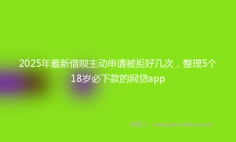 2025年最新借呗主动申请被拒好几次，整理5个18岁必下款的网贷app