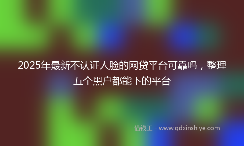 2025年最新不认证人脸的网贷平台可靠吗，整理五个黑户都能下的平台