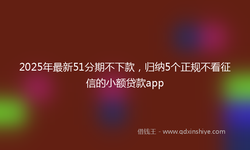 2025年最新51分期不下款，归纳5个正规不看征信的小额贷款app