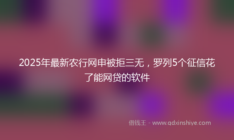 2025年最新农行网申被拒三无，罗列5个征信花了能网贷的软件