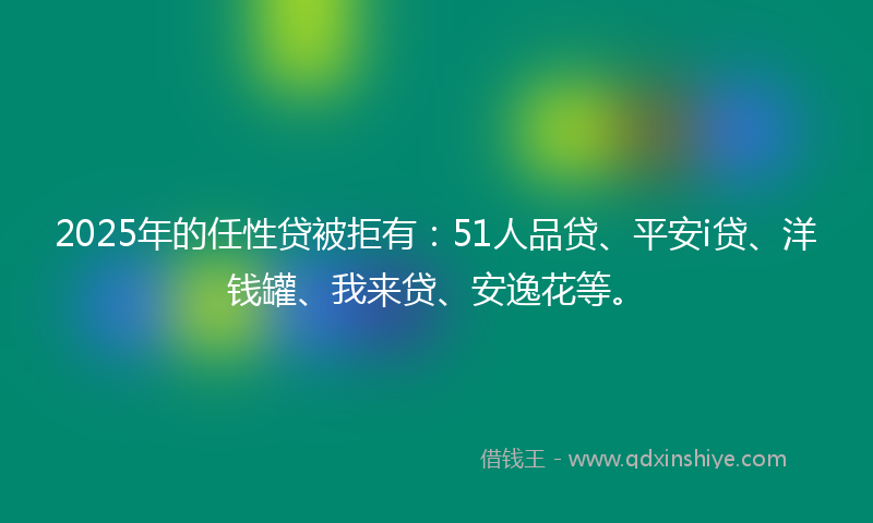 2025年的任性贷被拒有：51人品贷、平安i贷、洋钱罐、我来贷、安逸花等。