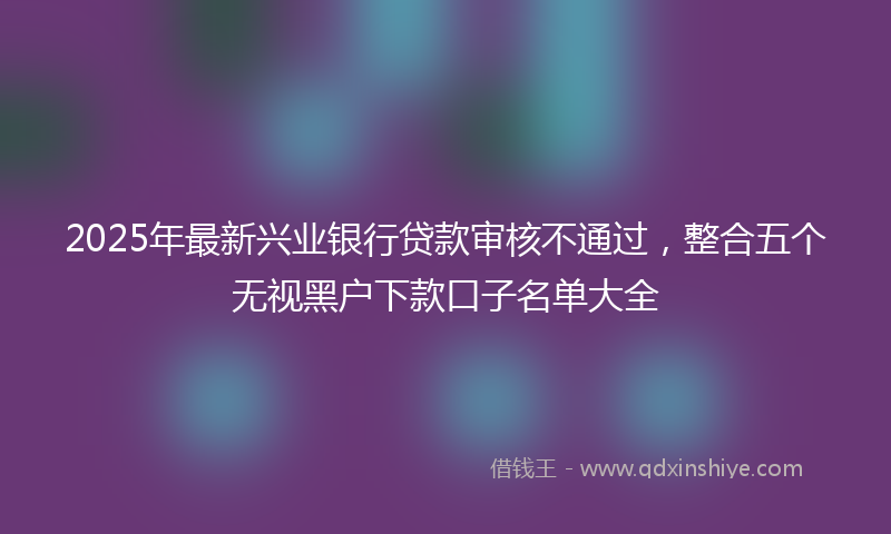 2025年最新兴业银行贷款审核不通过，整合五个无视黑户下款口子名单大全