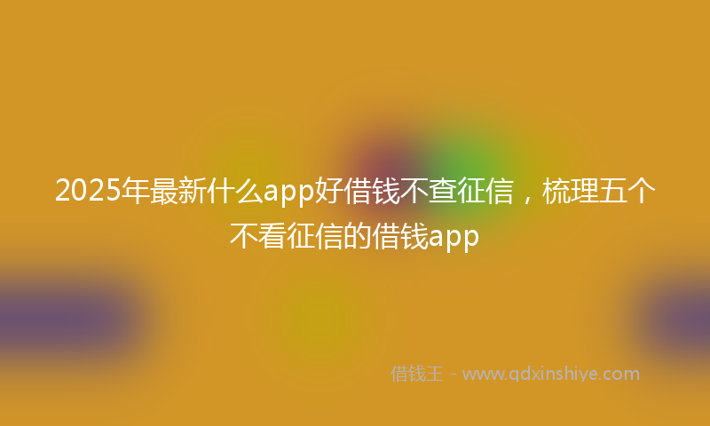 2025年最新什么app好借钱不查征信，梳理五个不看征信的借钱app
