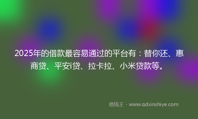 2025年的借款最容易通过的平台有：替你还、惠商贷、平安i贷、拉卡拉、小米贷款等。