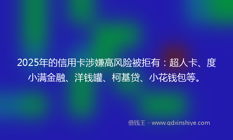 2025年的信用卡涉嫌高风险被拒有：超人卡、度小满金融、洋钱罐、柯基贷、小花钱包等。