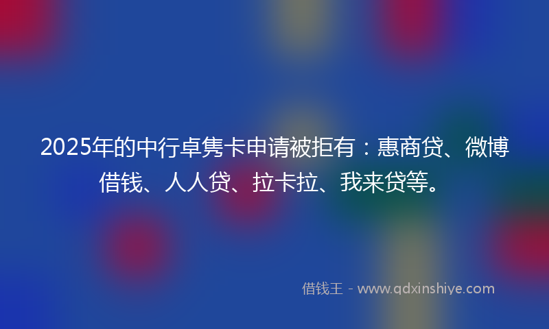 2025年的中行卓隽卡申请被拒有：惠商贷、微博借钱、人人贷、拉卡拉、我来贷等。