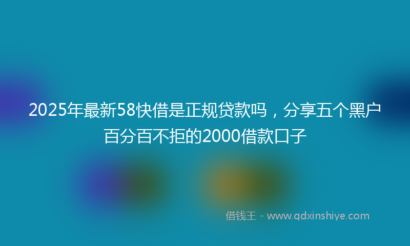 2025年最新58快借是正规贷款吗，分享五个黑户百分百不拒的2000借款口子