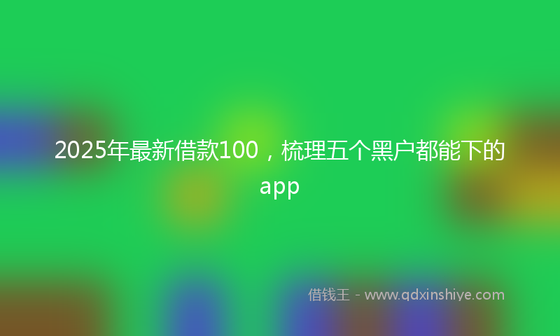 2025年最新借款100，梳理五个黑户都能下的app