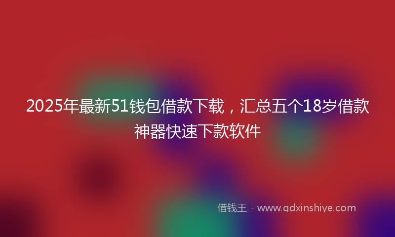 2025年最新51钱包借款下载，汇总五个18岁借款神器快速下款软件