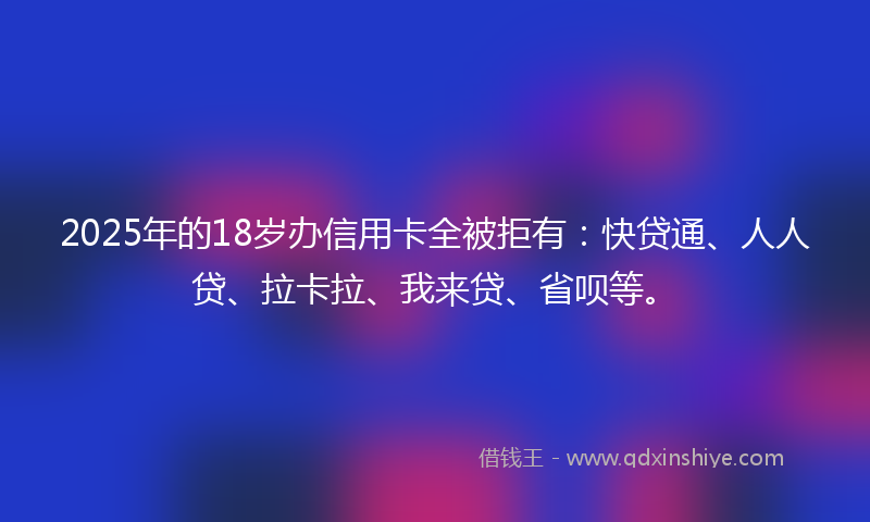 2025年的18岁办信用卡全被拒有：快贷通、人人贷、拉卡拉、我来贷、省呗等。