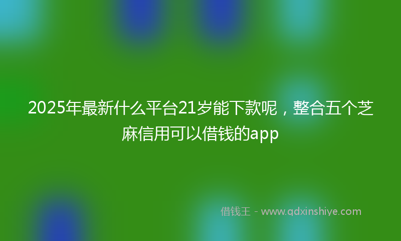 2025年最新什么平台21岁能下款呢，整合五个芝麻信用可以借钱的app