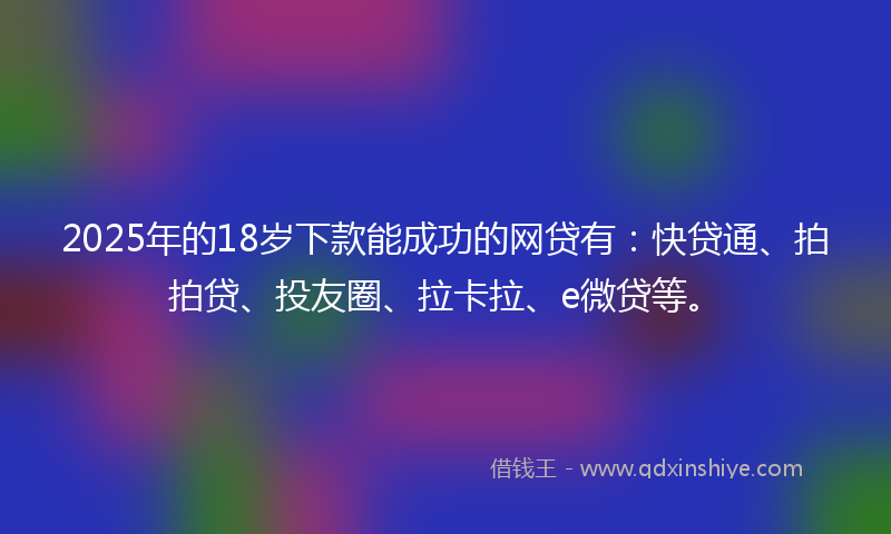 2025年的18岁下款能成功的网贷有：快贷通、拍拍贷、投友圈、拉卡拉、e微贷等。
