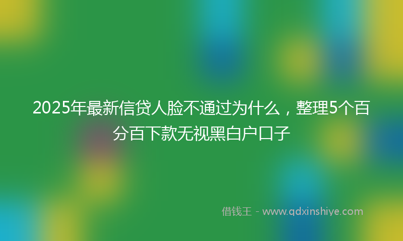 2025年最新信贷人脸不通过为什么，整理5个百分百下款无视黑白户口子