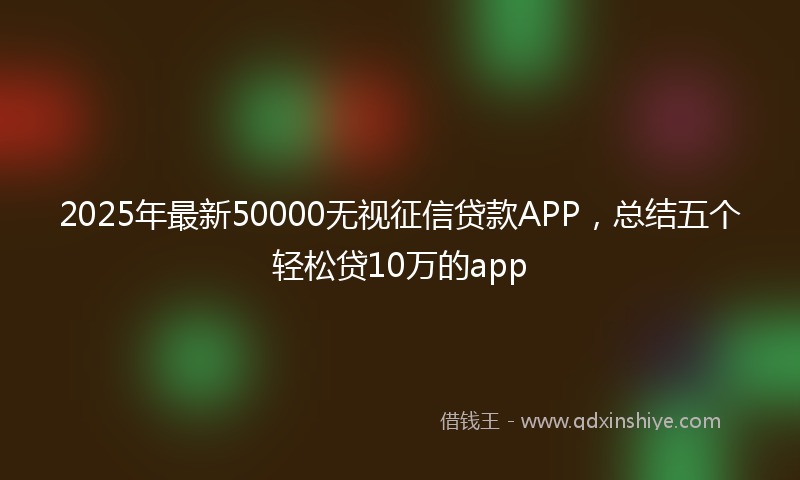 2025年最新50000无视征信贷款APP，总结五个轻松贷10万的app